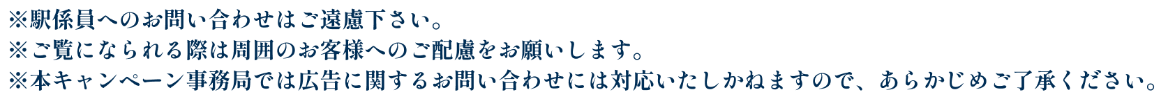 ※駅係員へのお問い合わせはご遠慮下さい。※ご覧になられる際は周囲のお客様へのご配慮をお願いします。※本キャンペーン事務局では広告に関するお問い合わせには対応いたしかねますので、あらかじめご了承ください。​