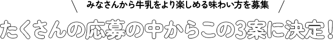 みなさんから牛乳をより楽しめる味わい方を募集！たくさんの応募の中からこの3案に決定！