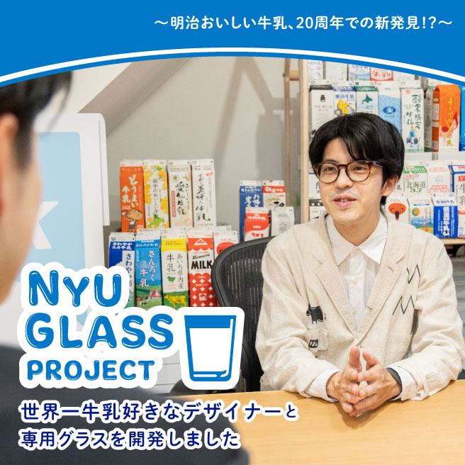 明治おいしい牛乳、20年での新発見!？～ NYU GLASS PROJECT 世界一牛乳好きなデザイナーと、専用グラスを開発しました | 明治おいしい牛乳  おいしい暮らし～Natural Taste～ | 株式会社 明治 - Meiji Co., Ltd.